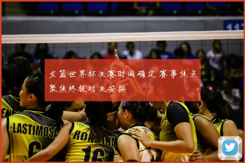 女篮世界杯决赛时间确定 赛事焦点聚焦终极对决安排