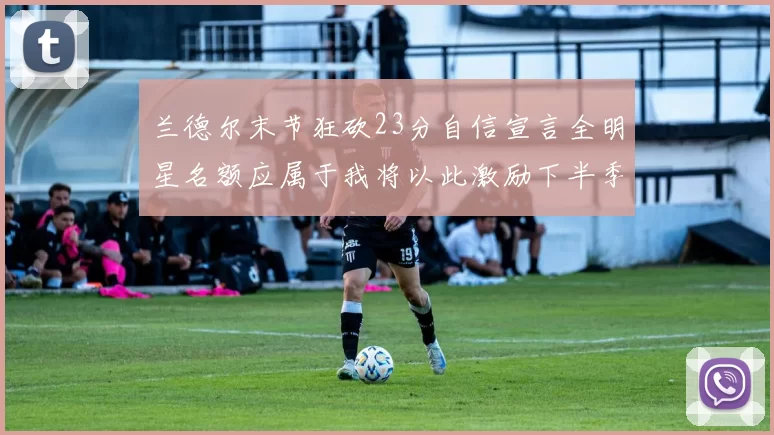 兰德尔末节狂砍23分自信宣言全明星名额应属于我将以此激励下半季表现