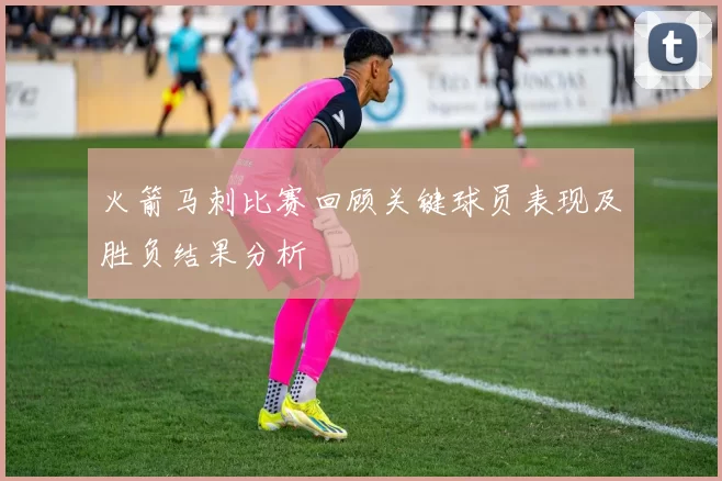 火箭马刺比赛回顾关键球员表现及胜负结果分析