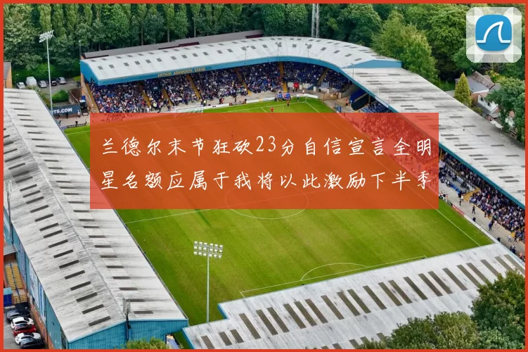 兰德尔末节狂砍23分自信宣言全明星名额应属于我将以此激励下半季表现