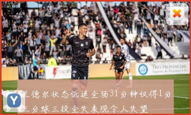 兰德尔状态低迷全场31分钟仅得1分三分球三投全失表现令人失望