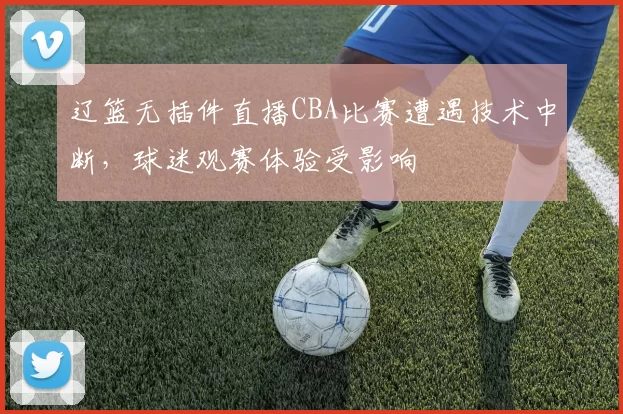 辽篮无插件直播CBA比赛遭遇技术中断，球迷观赛体验受影响
