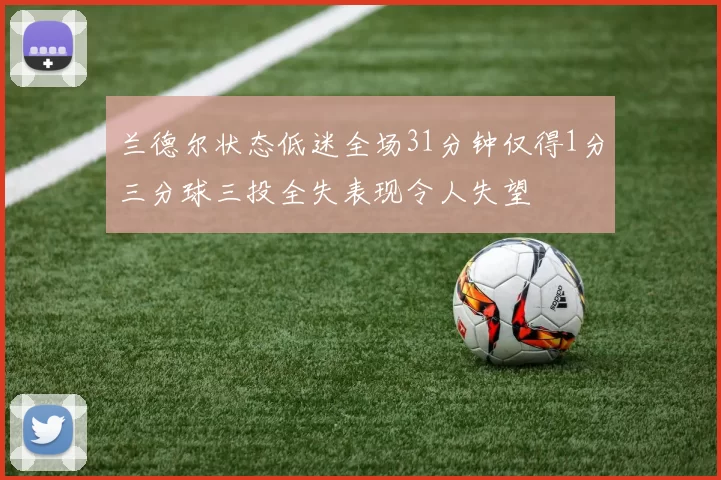 兰德尔状态低迷全场31分钟仅得1分三分球三投全失表现令人失望