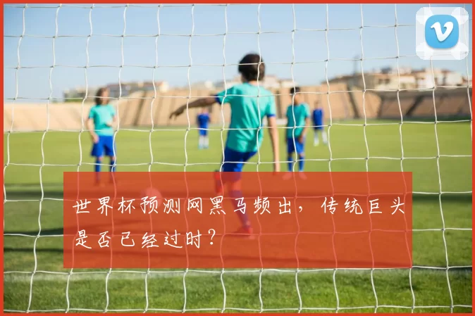 世界杯预测网黑马频出,传统巨头是否已经过时?