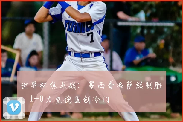 世界杯焦点战:墨西哥洛萨诺制胜,1-0力克德国创冷门