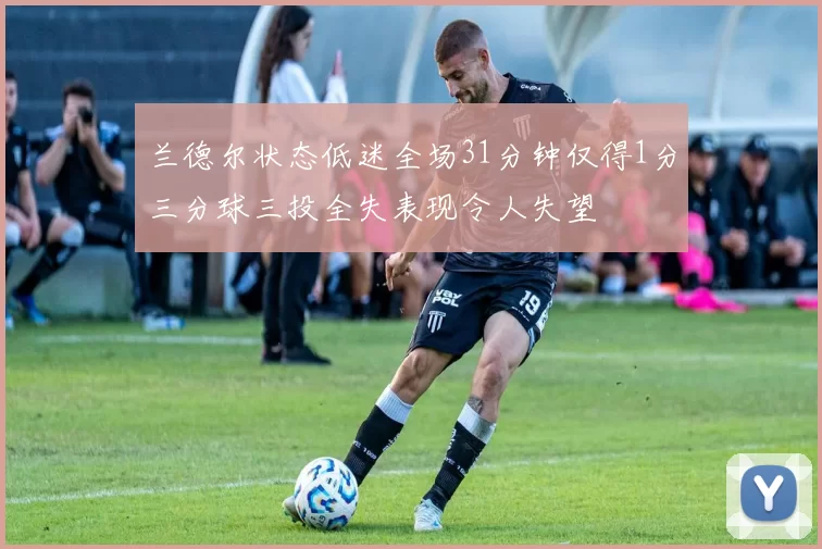 兰德尔状态低迷全场31分钟仅得1分三分球三投全失表现令人失望