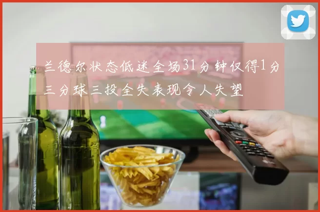 兰德尔状态低迷全场31分钟仅得1分三分球三投全失表现令人失望