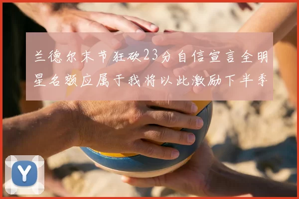 兰德尔末节狂砍23分自信宣言全明星名额应属于我将以此激励下半季表现
