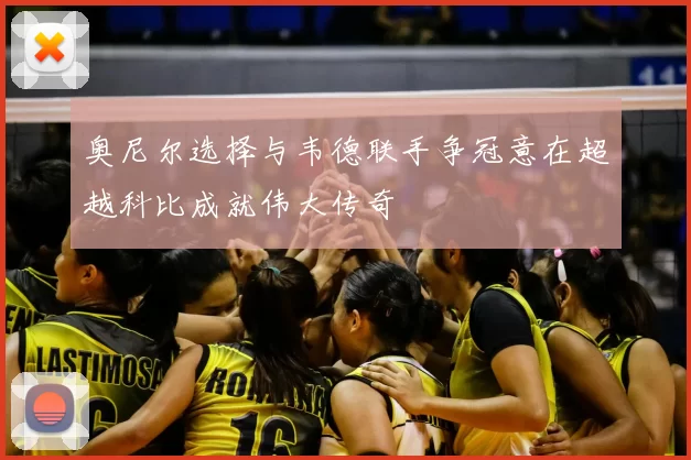 奥尼尔选择与韦德联手争冠意在超越科比成就伟大传奇