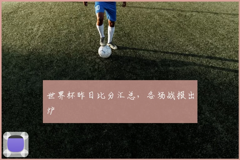 世界杯昨日比分汇总,各场战报出炉
