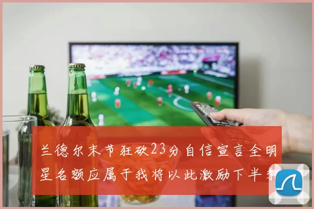 兰德尔末节狂砍23分自信宣言全明星名额应属于我将以此激励下半季表现