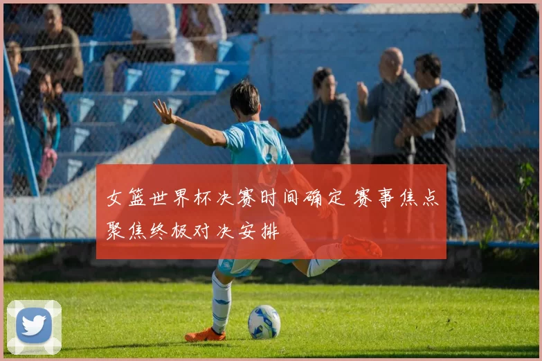 女篮世界杯决赛时间确定 赛事焦点聚焦终极对决安排