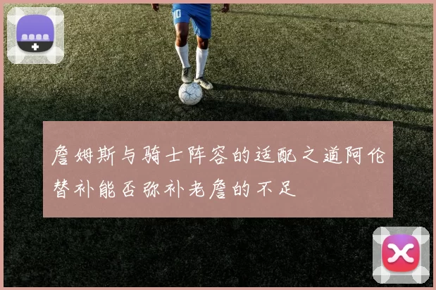 詹姆斯与骑士阵容的适配之道阿伦替补能否弥补老詹的不足