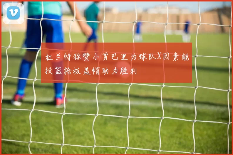 杜兰特称赞小贾巴里为球队X因素能投篮抢板盖帽助力胜利