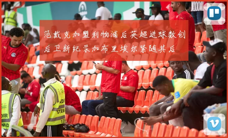 范戴克加盟利物浦后英超进球数创后卫新纪录加布里埃尔紧随其后