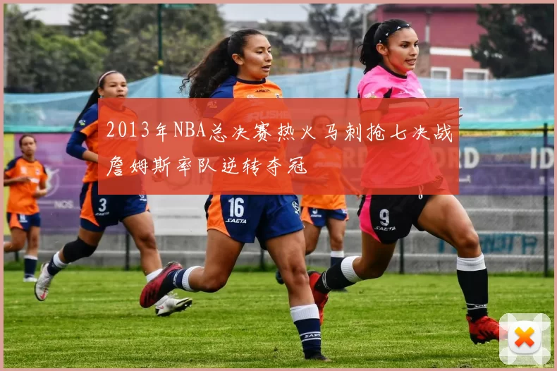 2013年NBA总决赛热火马刺抢七决战詹姆斯率队逆转夺冠