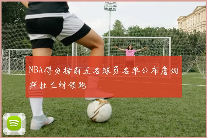 NBA得分榜前五名球员名单公布詹姆斯杜兰特领跑