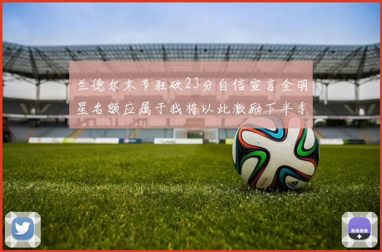 兰德尔末节狂砍23分自信宣言全明星名额应属于我将以此激励下半季表现