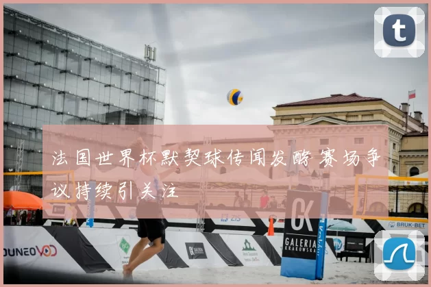 法国世界杯默契球传闻发酵 赛场争议持续引关注