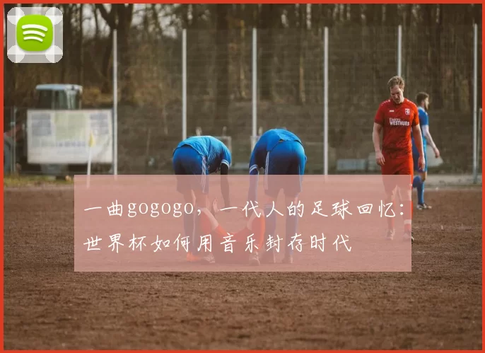 一曲gogogo,一代人的足球回忆:世界杯如何用音乐封存时代