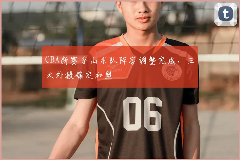 CBA新赛季山东队阵容调整完成,三大外援确定加盟