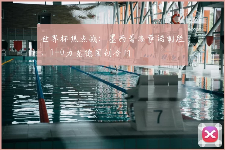 世界杯焦点战:墨西哥洛萨诺制胜,1-0力克德国创冷门