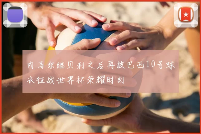 内马尔继贝利之后再披巴西10号球衣征战世界杯荣耀时刻
