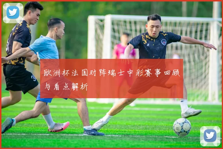 欧洲杯法国对阵瑞士中彩赛事回顾与看点解析
