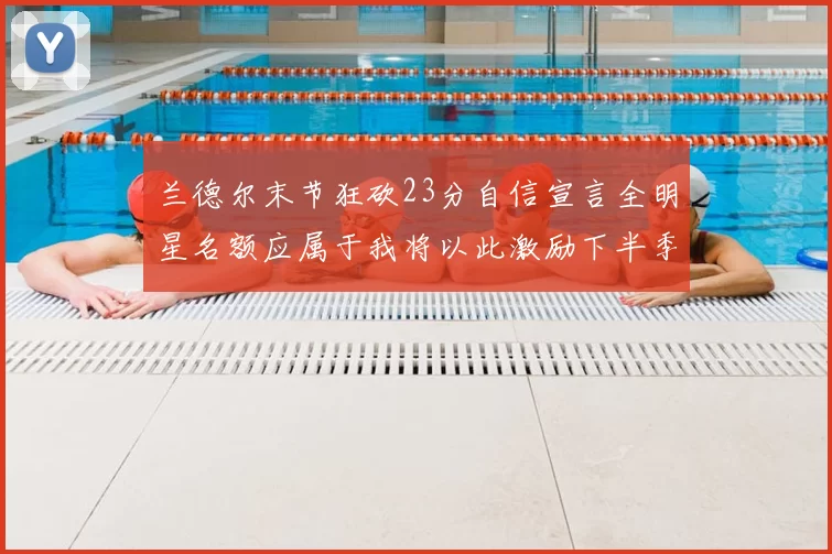 兰德尔末节狂砍23分自信宣言全明星名额应属于我将以此激励下半季表现