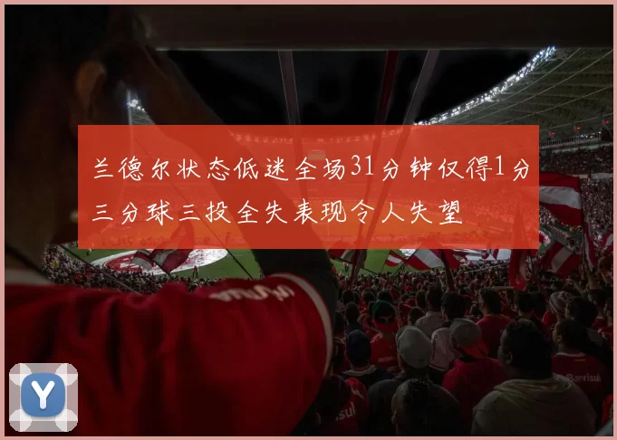 兰德尔状态低迷全场31分钟仅得1分三分球三投全失表现令人失望