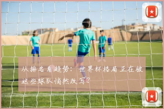 从排名看趋势：世界杯格局正在被这些球队悄然改写？
