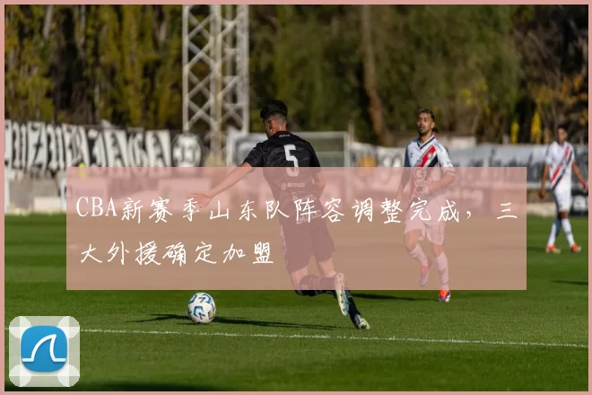 CBA新赛季山东队阵容调整完成,三大外援确定加盟