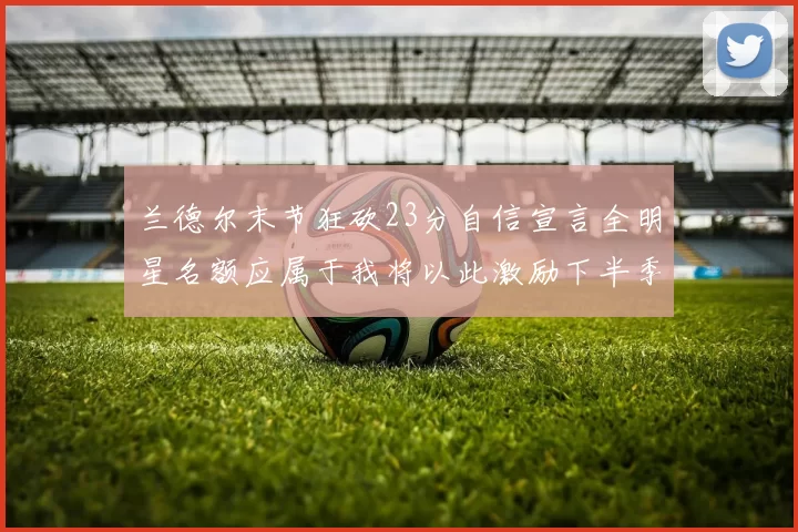 兰德尔末节狂砍23分自信宣言全明星名额应属于我将以此激励下半季表现