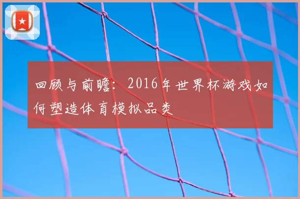 回顾与前瞻：2016年世界杯游戏如何塑造体育模拟品类