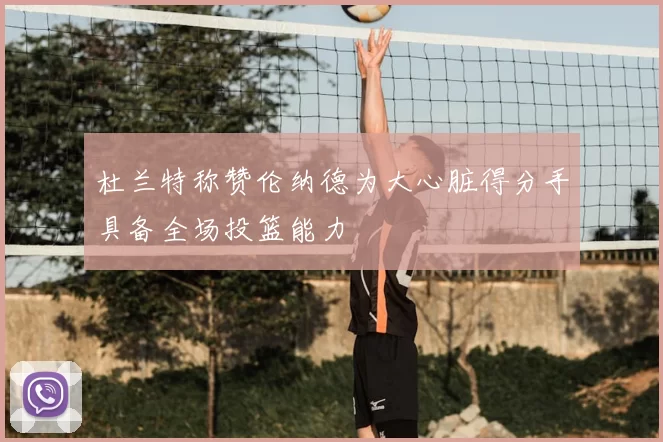 杜兰特称赞伦纳德为大心脏得分手具备全场投篮能力