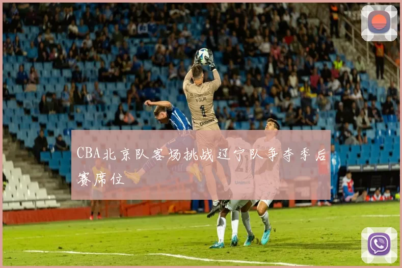 CBA北京队客场挑战辽宁队争夺季后赛席位