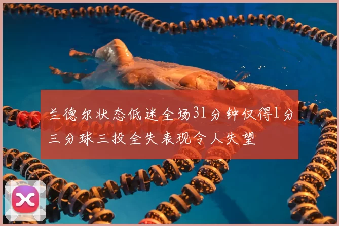 兰德尔状态低迷全场31分钟仅得1分三分球三投全失表现令人失望