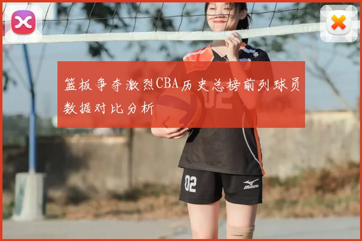 篮板争夺激烈CBA历史总榜前列球员数据对比分析