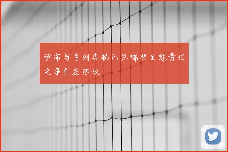 伊布与亨利各执己见瑞典丢球责任之争引发热议