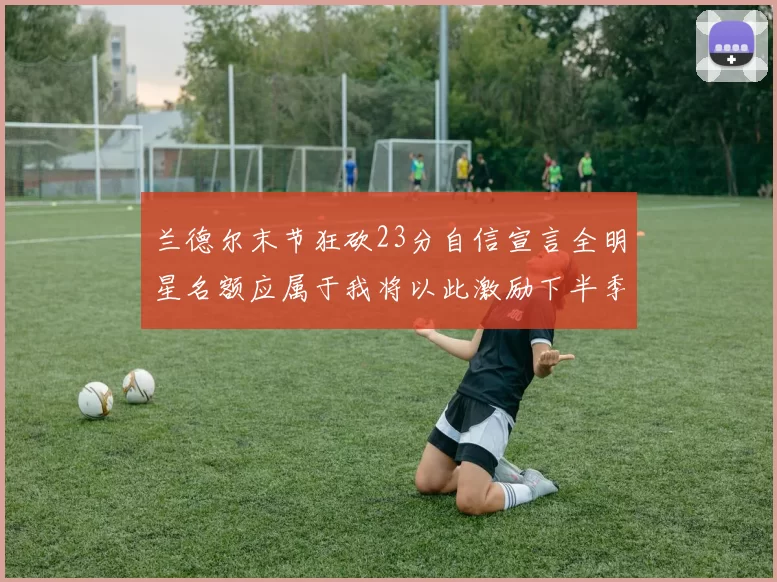 兰德尔末节狂砍23分自信宣言全明星名额应属于我将以此激励下半季表现