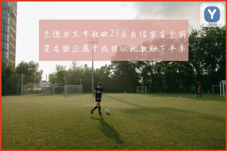 兰德尔末节狂砍23分自信宣言全明星名额应属于我将以此激励下半季表现