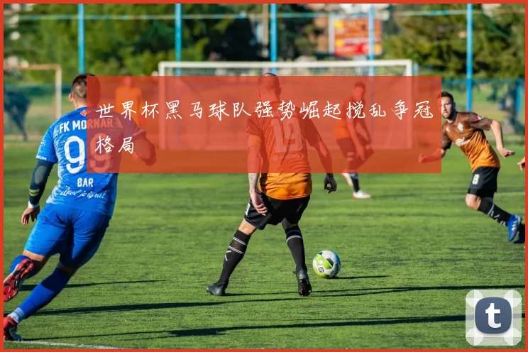 世界杯黑马球队强势崛起搅乱争冠格局