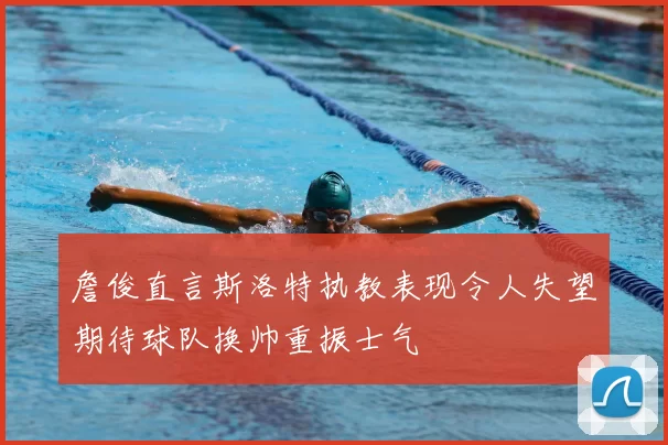 詹俊直言斯洛特执教表现令人失望期待球队换帅重振士气