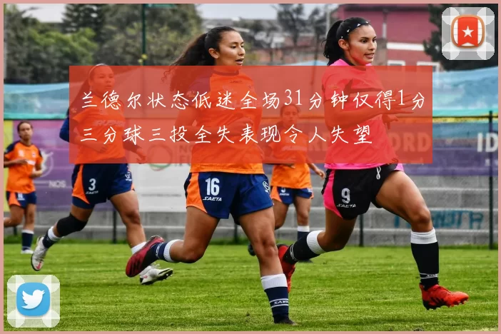 兰德尔状态低迷全场31分钟仅得1分三分球三投全失表现令人失望