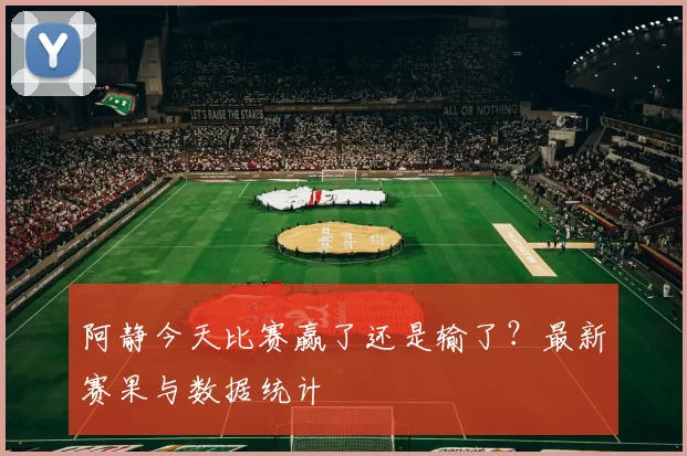 阿静今天比赛赢了还是输了?最新赛果与数据统计