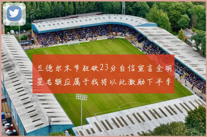 兰德尔末节狂砍23分自信宣言全明星名额应属于我将以此激励下半季表现