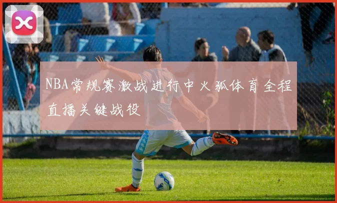 NBA常规赛激战进行中火狐体育全程直播关键战役